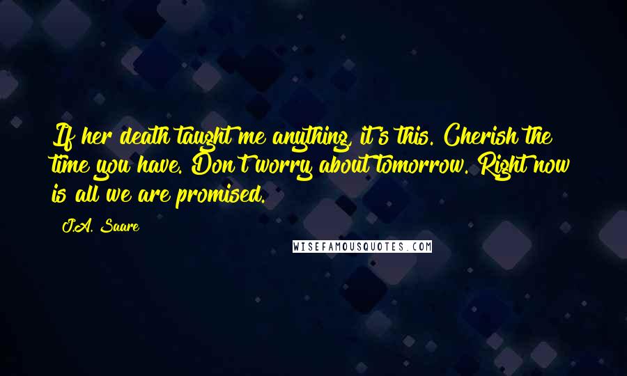 J.A. Saare Quotes: If her death taught me anything, it's this. Cherish the time you have. Don't worry about tomorrow. Right now is all we are promised.