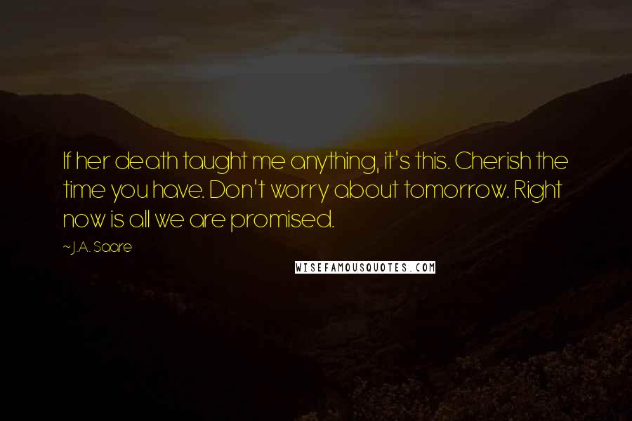 J.A. Saare Quotes: If her death taught me anything, it's this. Cherish the time you have. Don't worry about tomorrow. Right now is all we are promised.