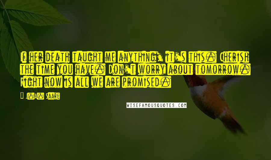 J.A. Saare Quotes: If her death taught me anything, it's this. Cherish the time you have. Don't worry about tomorrow. Right now is all we are promised.