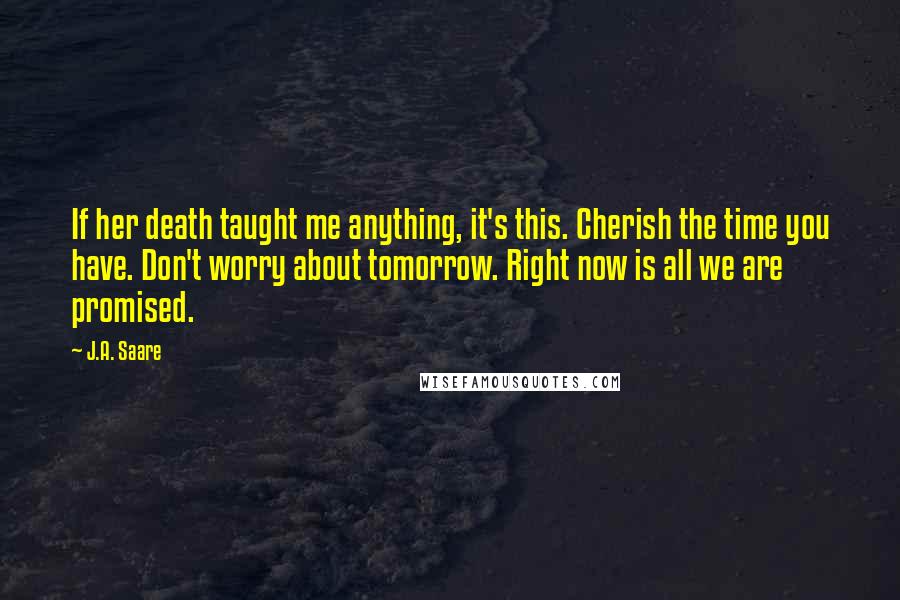 J.A. Saare Quotes: If her death taught me anything, it's this. Cherish the time you have. Don't worry about tomorrow. Right now is all we are promised.