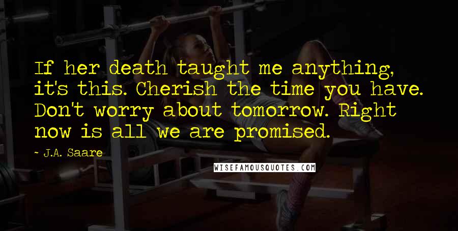 J.A. Saare Quotes: If her death taught me anything, it's this. Cherish the time you have. Don't worry about tomorrow. Right now is all we are promised.