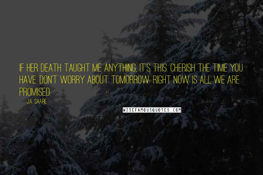 J.A. Saare Quotes: If her death taught me anything, it's this. Cherish the time you have. Don't worry about tomorrow. Right now is all we are promised.