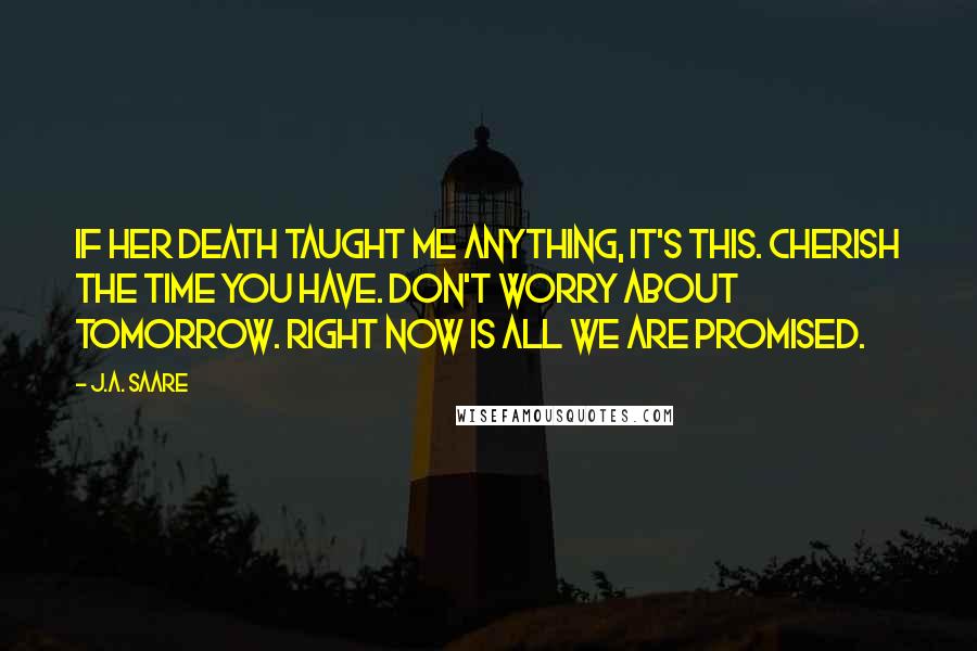 J.A. Saare Quotes: If her death taught me anything, it's this. Cherish the time you have. Don't worry about tomorrow. Right now is all we are promised.