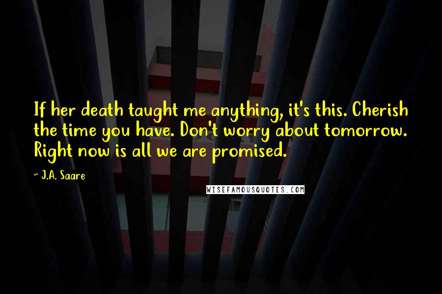 J.A. Saare Quotes: If her death taught me anything, it's this. Cherish the time you have. Don't worry about tomorrow. Right now is all we are promised.