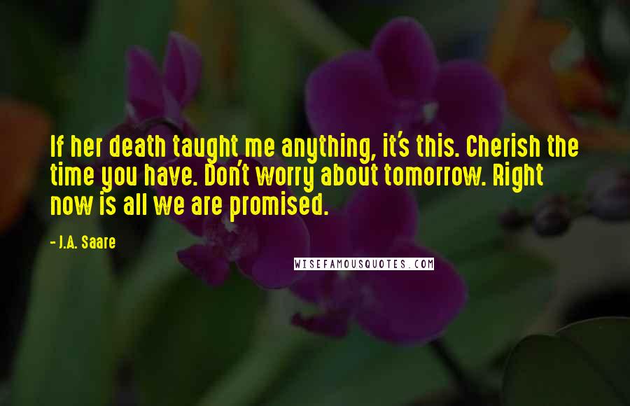 J.A. Saare Quotes: If her death taught me anything, it's this. Cherish the time you have. Don't worry about tomorrow. Right now is all we are promised.