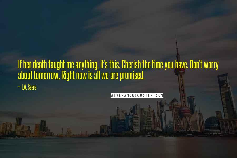 J.A. Saare Quotes: If her death taught me anything, it's this. Cherish the time you have. Don't worry about tomorrow. Right now is all we are promised.