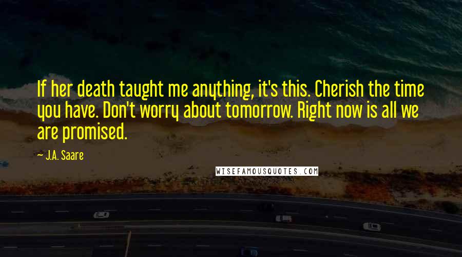 J.A. Saare Quotes: If her death taught me anything, it's this. Cherish the time you have. Don't worry about tomorrow. Right now is all we are promised.