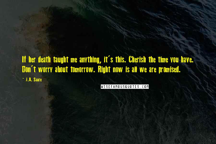 J.A. Saare Quotes: If her death taught me anything, it's this. Cherish the time you have. Don't worry about tomorrow. Right now is all we are promised.