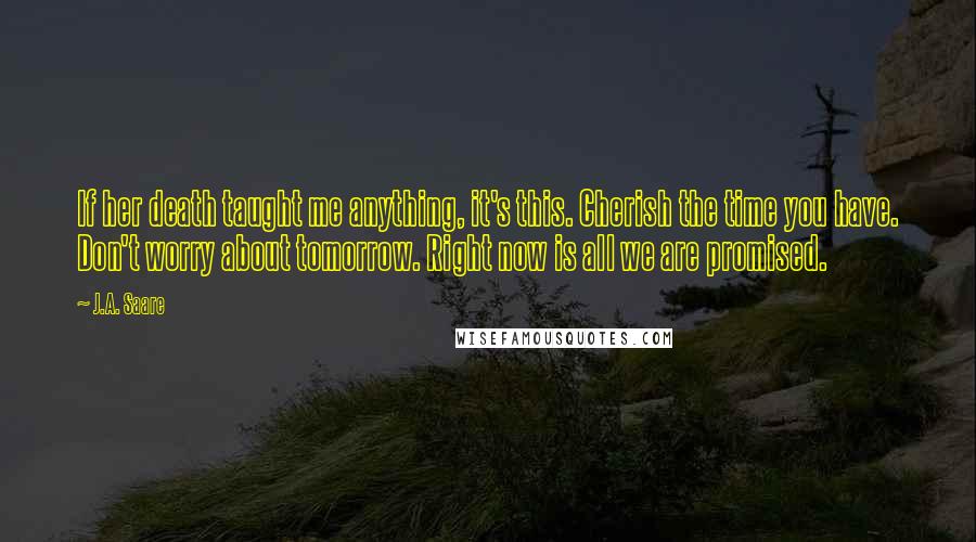 J.A. Saare Quotes: If her death taught me anything, it's this. Cherish the time you have. Don't worry about tomorrow. Right now is all we are promised.