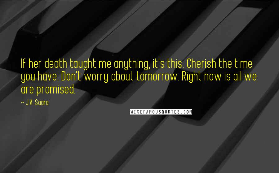 J.A. Saare Quotes: If her death taught me anything, it's this. Cherish the time you have. Don't worry about tomorrow. Right now is all we are promised.