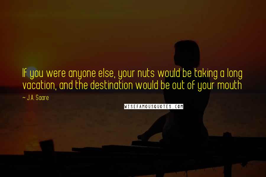 J.A. Saare Quotes: If you were anyone else, your nuts would be taking a long vacation, and the destination would be out of your mouth