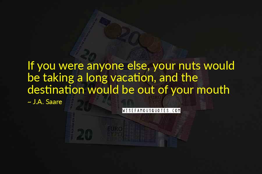 J.A. Saare Quotes: If you were anyone else, your nuts would be taking a long vacation, and the destination would be out of your mouth