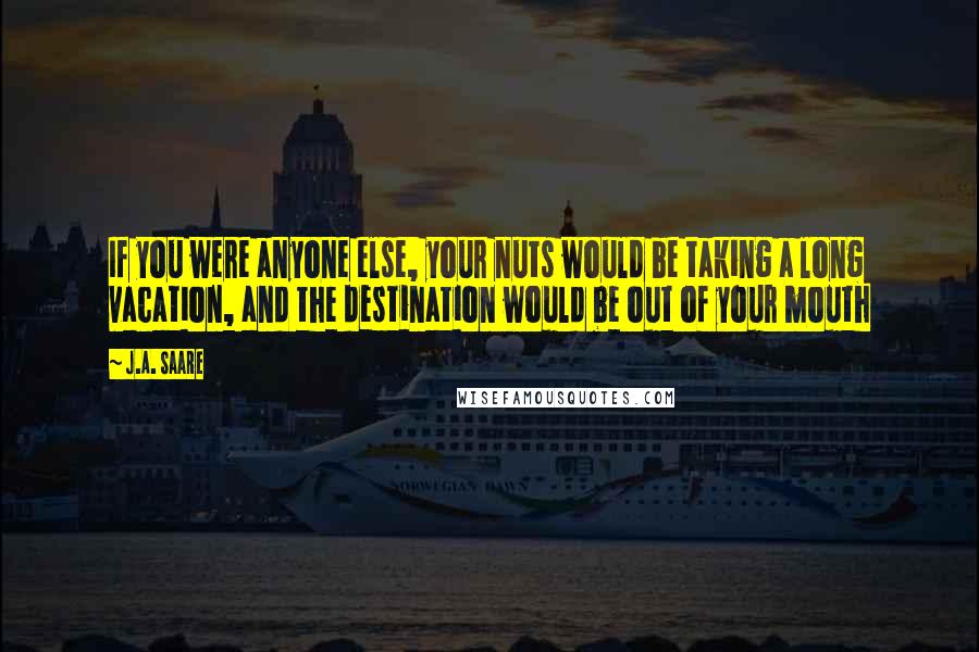 J.A. Saare Quotes: If you were anyone else, your nuts would be taking a long vacation, and the destination would be out of your mouth