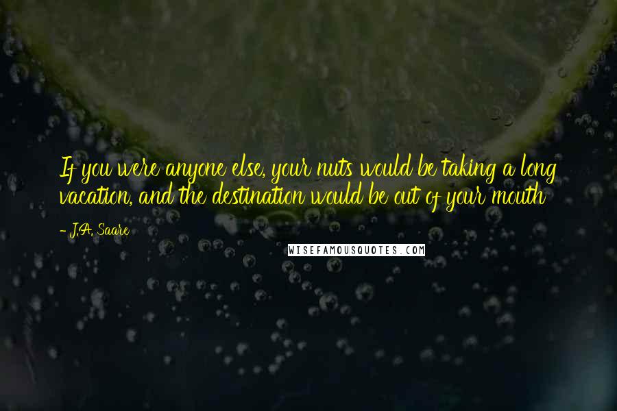 J.A. Saare Quotes: If you were anyone else, your nuts would be taking a long vacation, and the destination would be out of your mouth