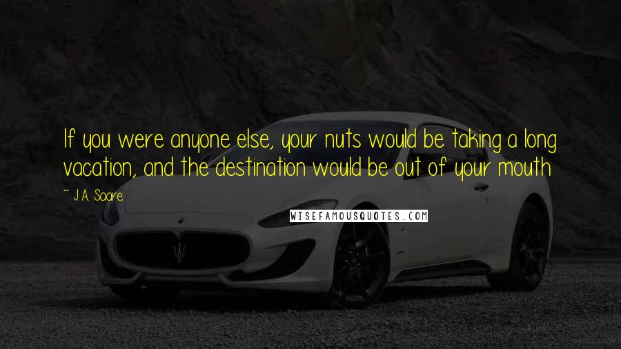 J.A. Saare Quotes: If you were anyone else, your nuts would be taking a long vacation, and the destination would be out of your mouth
