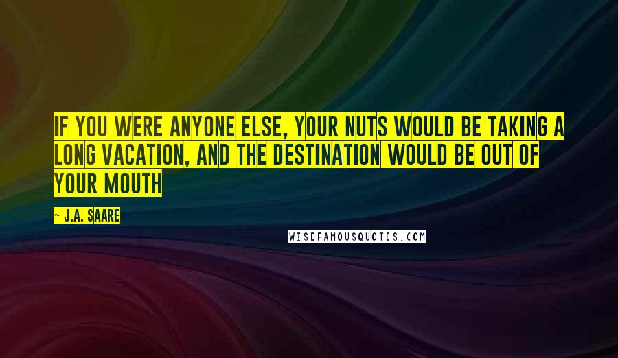 J.A. Saare Quotes: If you were anyone else, your nuts would be taking a long vacation, and the destination would be out of your mouth