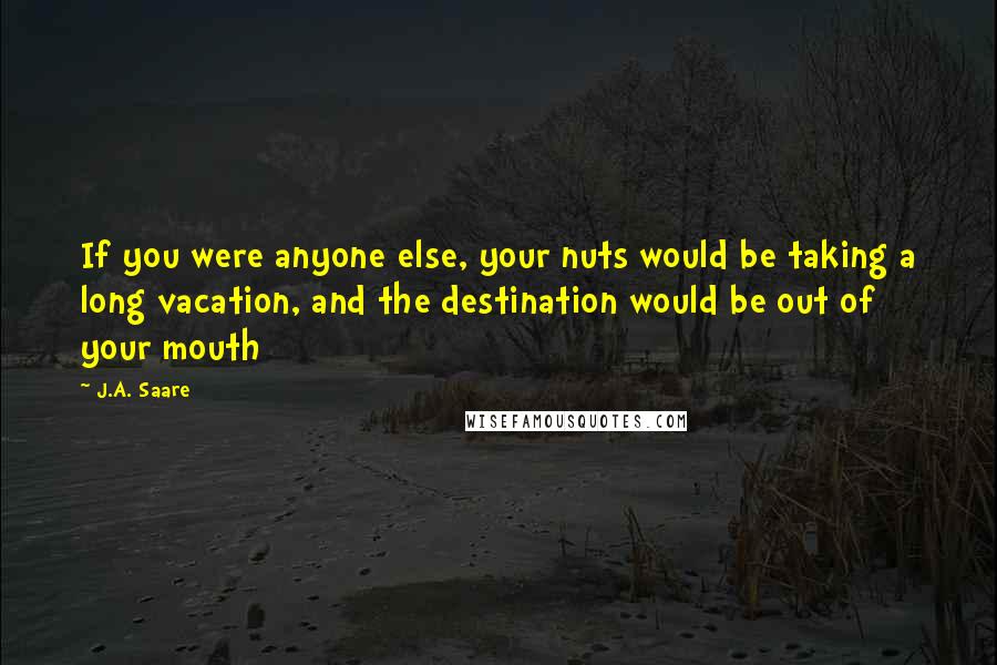 J.A. Saare Quotes: If you were anyone else, your nuts would be taking a long vacation, and the destination would be out of your mouth