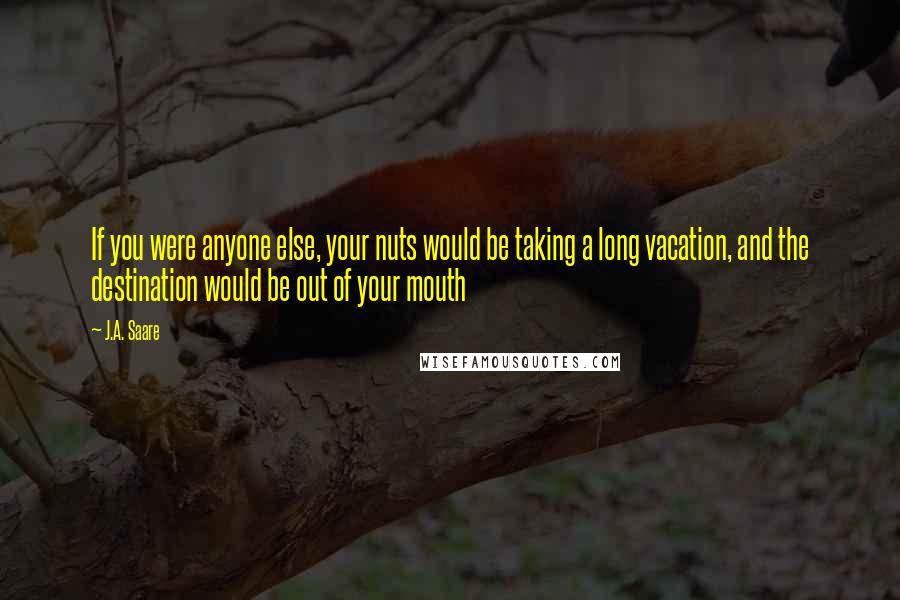 J.A. Saare Quotes: If you were anyone else, your nuts would be taking a long vacation, and the destination would be out of your mouth