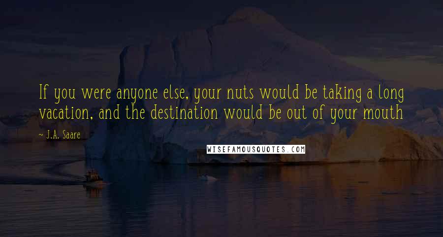 J.A. Saare Quotes: If you were anyone else, your nuts would be taking a long vacation, and the destination would be out of your mouth