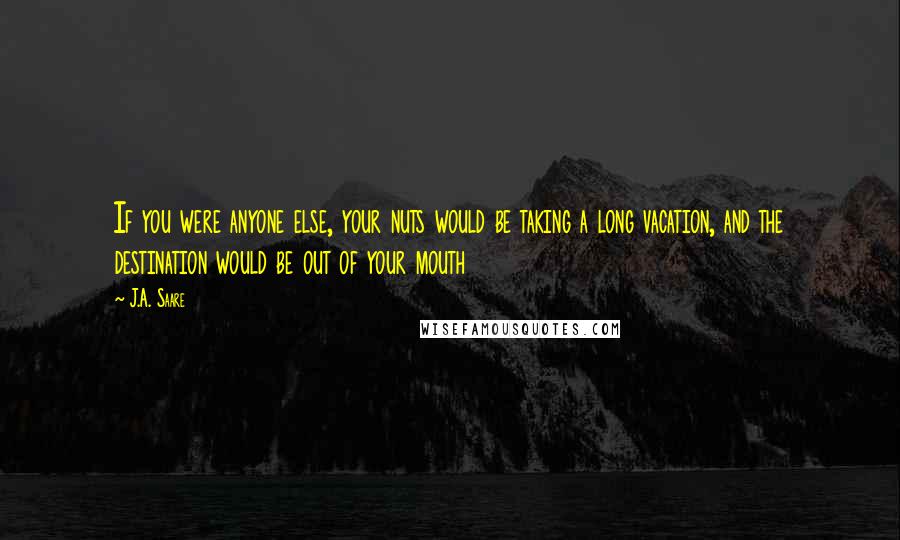 J.A. Saare Quotes: If you were anyone else, your nuts would be taking a long vacation, and the destination would be out of your mouth