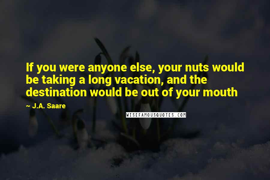 J.A. Saare Quotes: If you were anyone else, your nuts would be taking a long vacation, and the destination would be out of your mouth