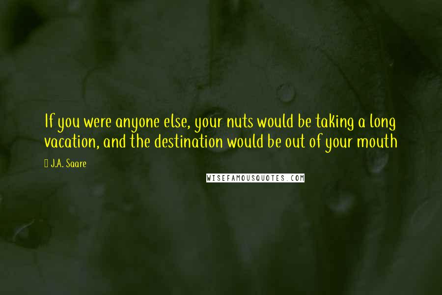 J.A. Saare Quotes: If you were anyone else, your nuts would be taking a long vacation, and the destination would be out of your mouth