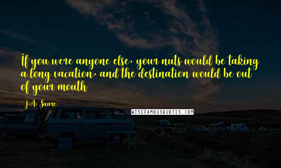 J.A. Saare Quotes: If you were anyone else, your nuts would be taking a long vacation, and the destination would be out of your mouth