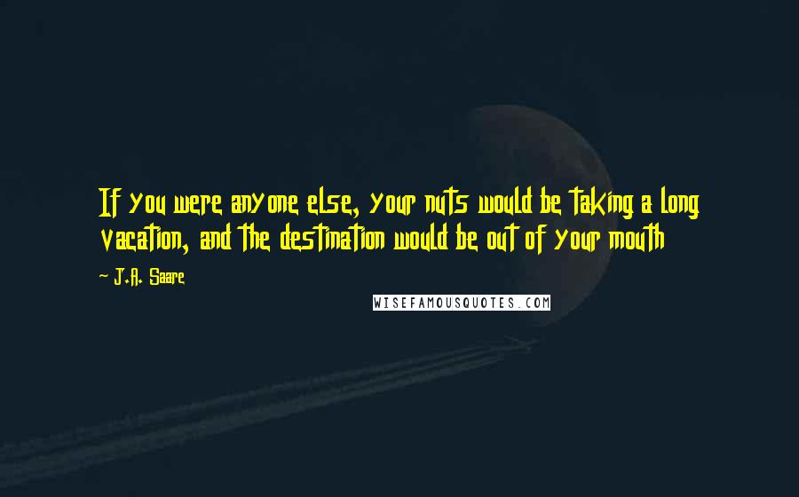 J.A. Saare Quotes: If you were anyone else, your nuts would be taking a long vacation, and the destination would be out of your mouth