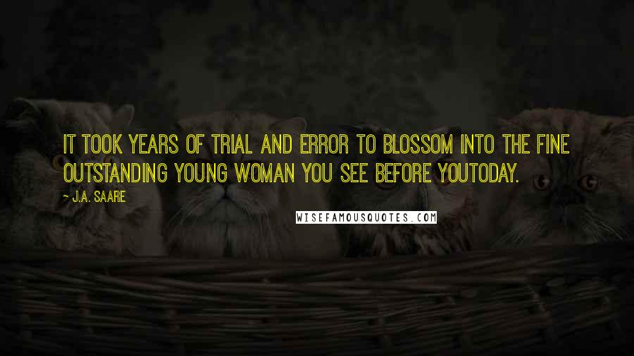 J.A. Saare Quotes: It took years of trial and error to blossom into the fine outstanding young woman you see before youtoday.