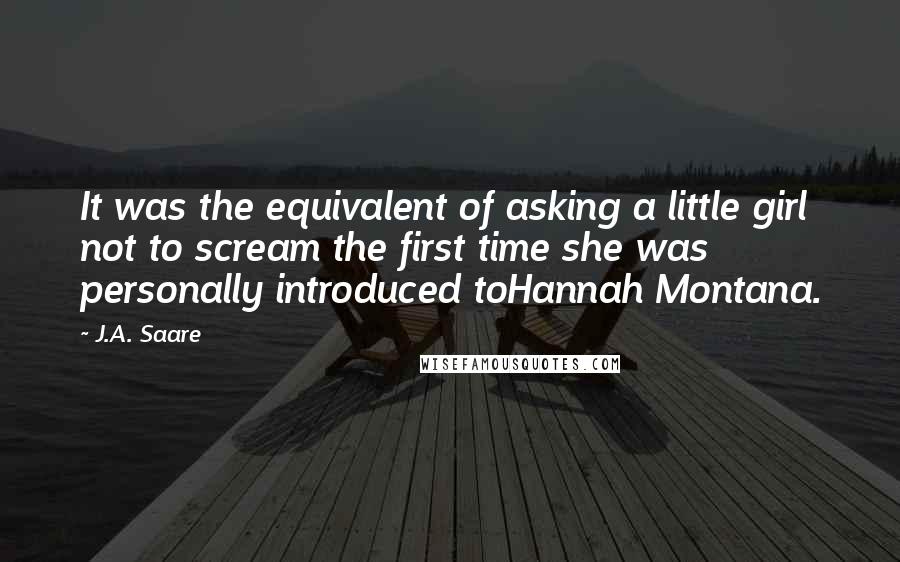 J.A. Saare Quotes: It was the equivalent of asking a little girl not to scream the first time she was personally introduced toHannah Montana.