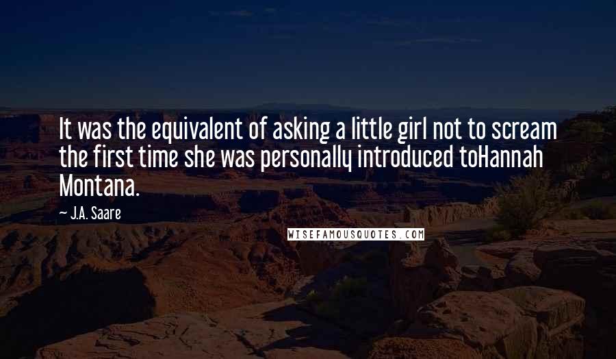 J.A. Saare Quotes: It was the equivalent of asking a little girl not to scream the first time she was personally introduced toHannah Montana.