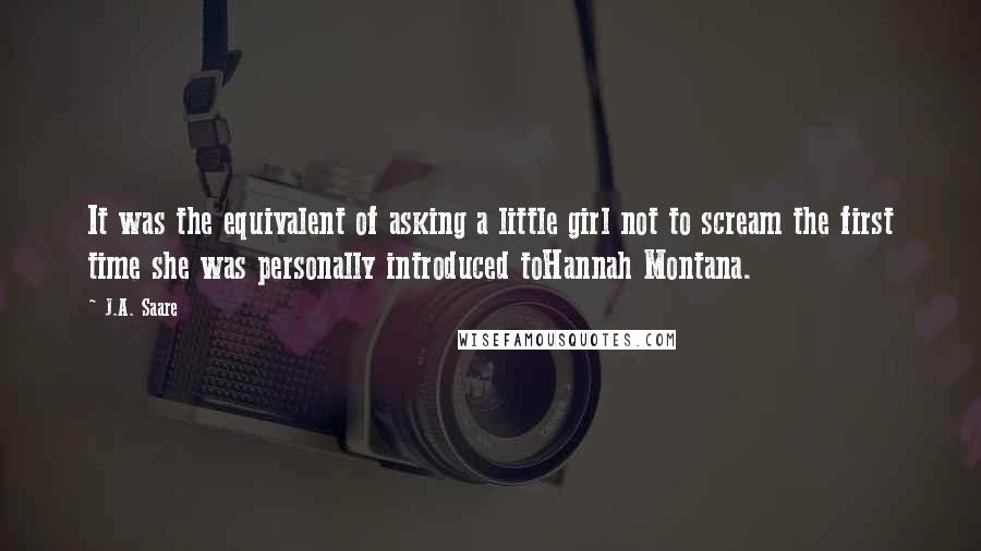 J.A. Saare Quotes: It was the equivalent of asking a little girl not to scream the first time she was personally introduced toHannah Montana.