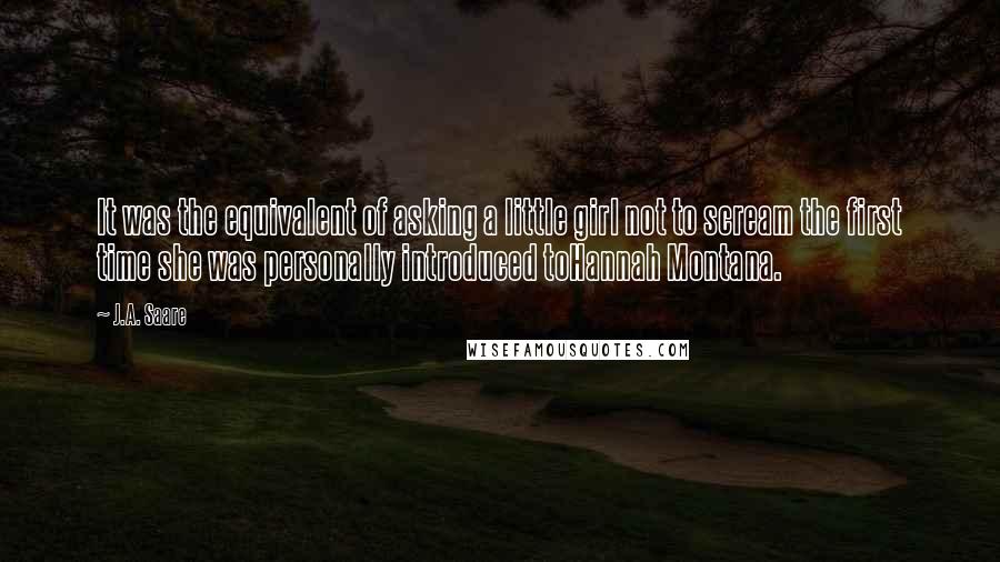 J.A. Saare Quotes: It was the equivalent of asking a little girl not to scream the first time she was personally introduced toHannah Montana.