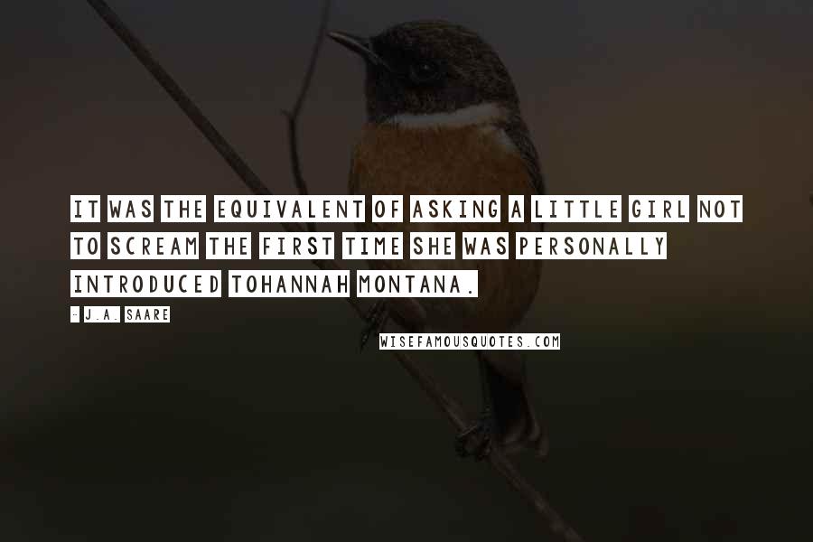 J.A. Saare Quotes: It was the equivalent of asking a little girl not to scream the first time she was personally introduced toHannah Montana.