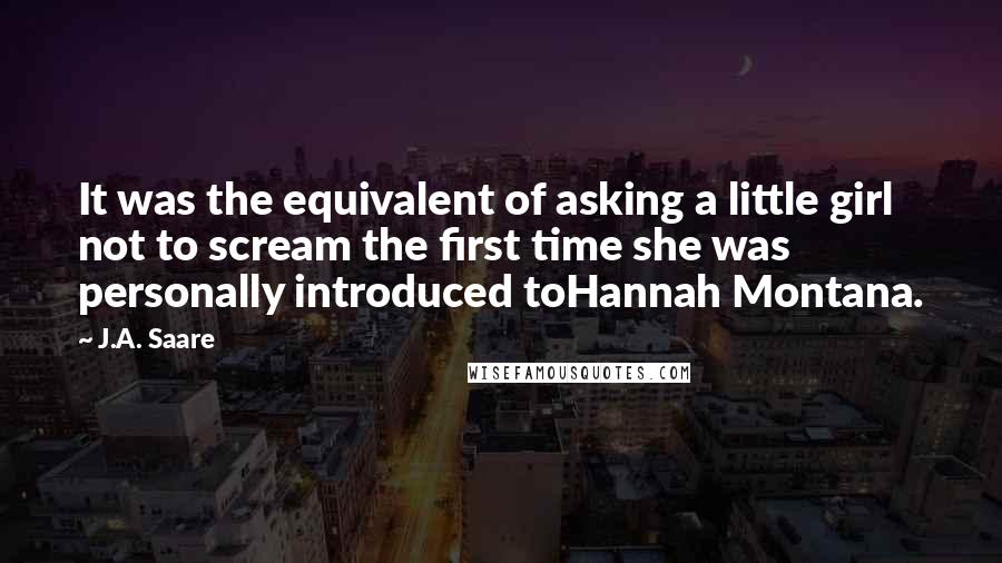 J.A. Saare Quotes: It was the equivalent of asking a little girl not to scream the first time she was personally introduced toHannah Montana.