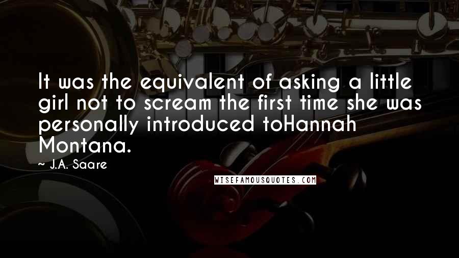 J.A. Saare Quotes: It was the equivalent of asking a little girl not to scream the first time she was personally introduced toHannah Montana.