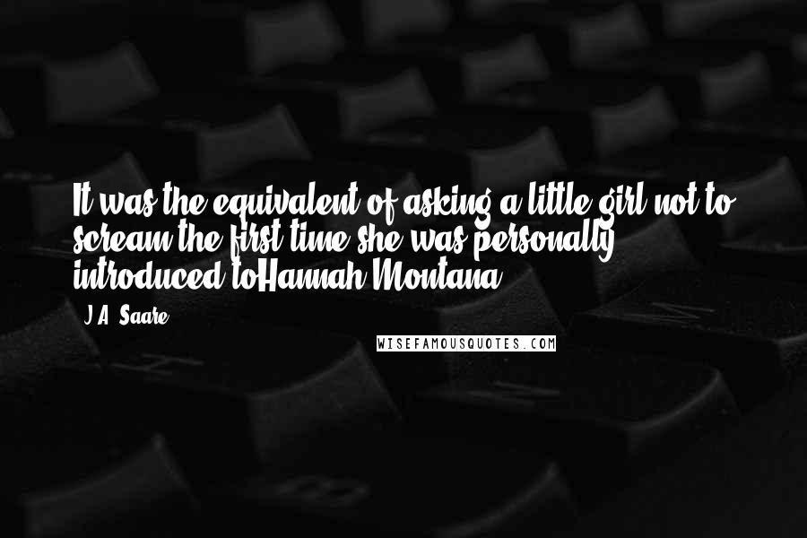 J.A. Saare Quotes: It was the equivalent of asking a little girl not to scream the first time she was personally introduced toHannah Montana.