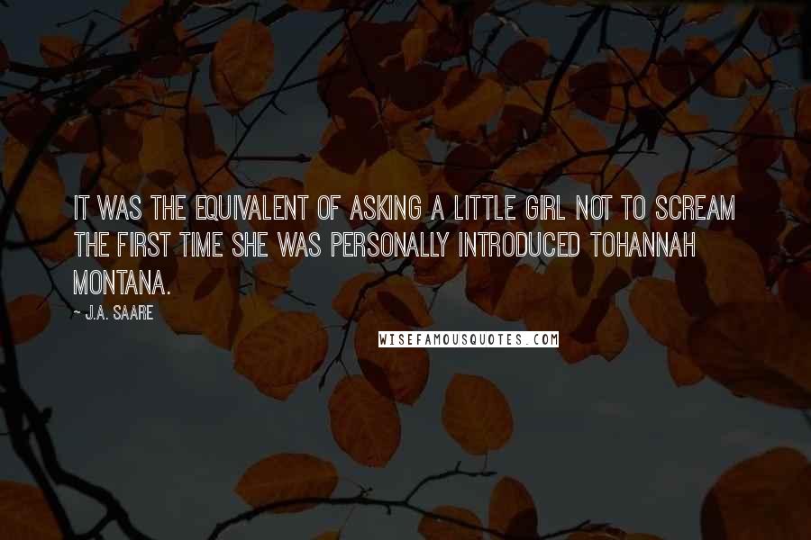 J.A. Saare Quotes: It was the equivalent of asking a little girl not to scream the first time she was personally introduced toHannah Montana.