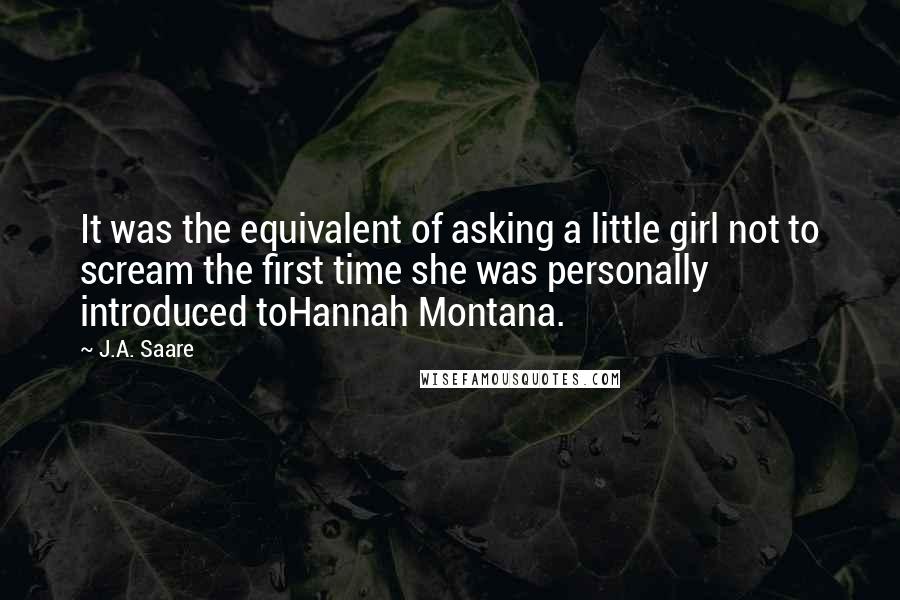 J.A. Saare Quotes: It was the equivalent of asking a little girl not to scream the first time she was personally introduced toHannah Montana.