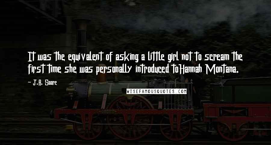 J.A. Saare Quotes: It was the equivalent of asking a little girl not to scream the first time she was personally introduced toHannah Montana.