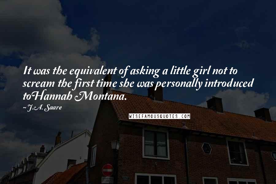 J.A. Saare Quotes: It was the equivalent of asking a little girl not to scream the first time she was personally introduced toHannah Montana.