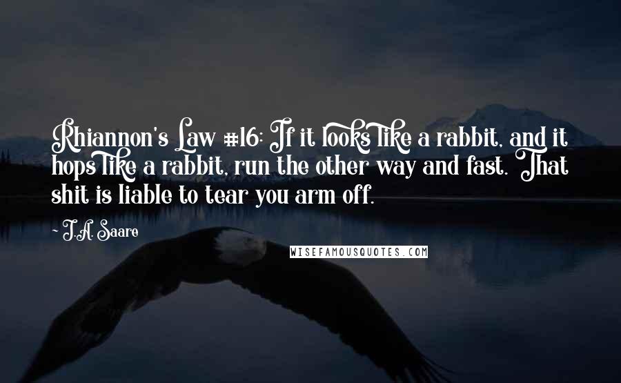 J.A. Saare Quotes: Rhiannon's Law #16: If it looks like a rabbit, and it hops like a rabbit, run the other way and fast. That shit is liable to tear you arm off.