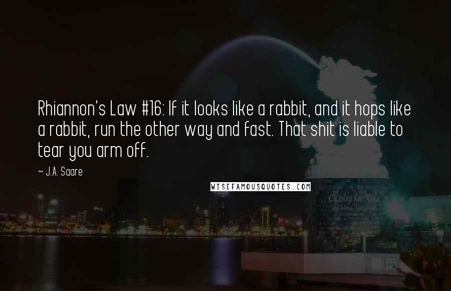 J.A. Saare Quotes: Rhiannon's Law #16: If it looks like a rabbit, and it hops like a rabbit, run the other way and fast. That shit is liable to tear you arm off.