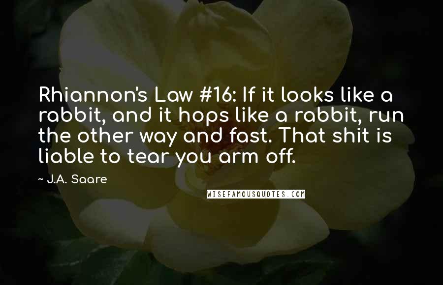 J.A. Saare Quotes: Rhiannon's Law #16: If it looks like a rabbit, and it hops like a rabbit, run the other way and fast. That shit is liable to tear you arm off.