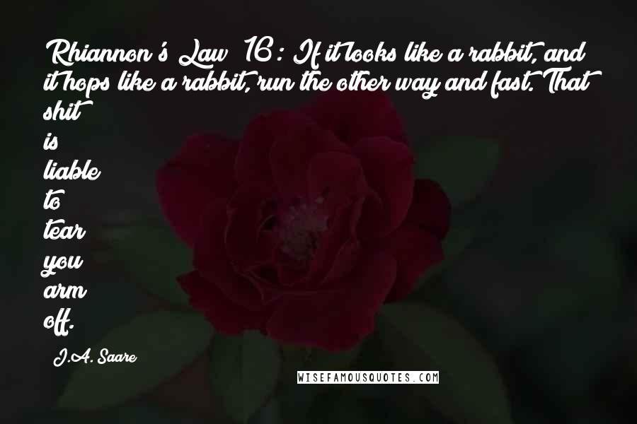 J.A. Saare Quotes: Rhiannon's Law #16: If it looks like a rabbit, and it hops like a rabbit, run the other way and fast. That shit is liable to tear you arm off.