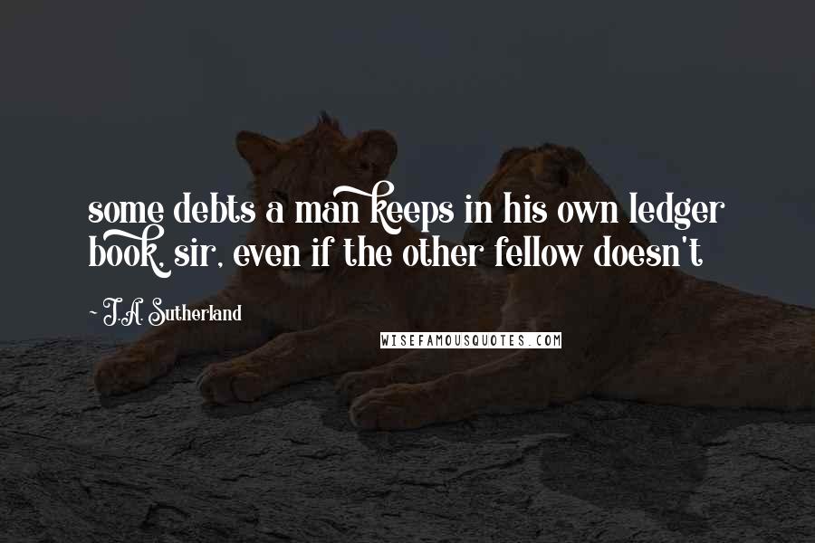 J.A. Sutherland Quotes: some debts a man keeps in his own ledger book, sir, even if the other fellow doesn't