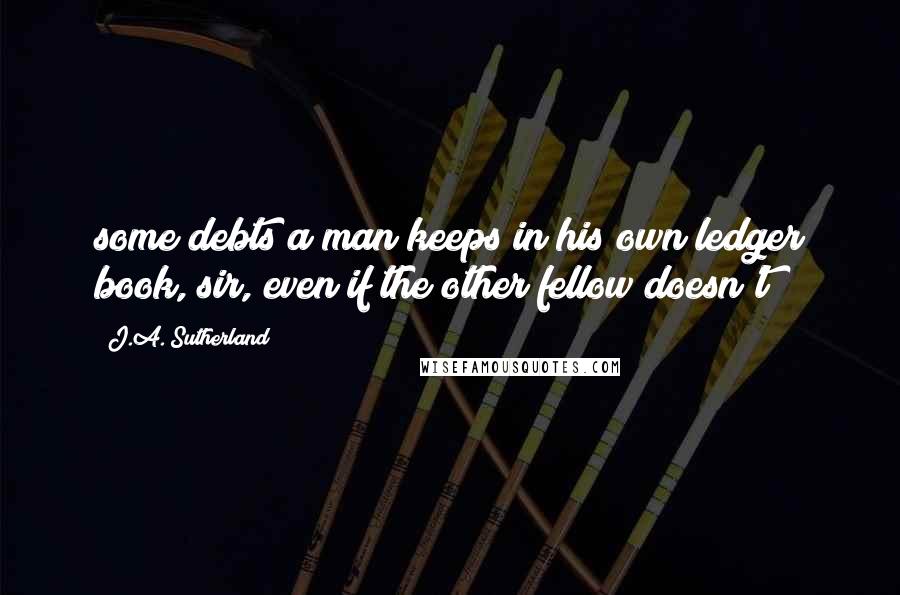 J.A. Sutherland Quotes: some debts a man keeps in his own ledger book, sir, even if the other fellow doesn't