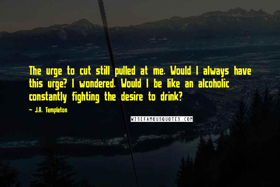 J.A. Templeton Quotes: The urge to cut still pulled at me. Would I always have this urge? I wondered. Would I be like an alcoholic constantly fighting the desire to drink?