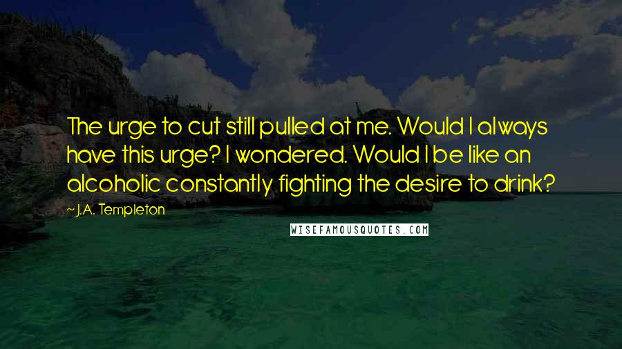 J.A. Templeton Quotes: The urge to cut still pulled at me. Would I always have this urge? I wondered. Would I be like an alcoholic constantly fighting the desire to drink?