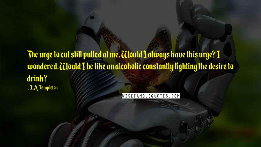 J.A. Templeton Quotes: The urge to cut still pulled at me. Would I always have this urge? I wondered. Would I be like an alcoholic constantly fighting the desire to drink?